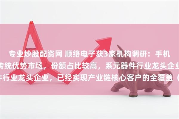 专业炒股配资网 顺络电子获3家机构调研：手机通讯应用领域是公司的传统优势市场，份额占比较高，系元器件行业龙头企业，已经实现产业链核心客户的全覆盖（附调研问答）