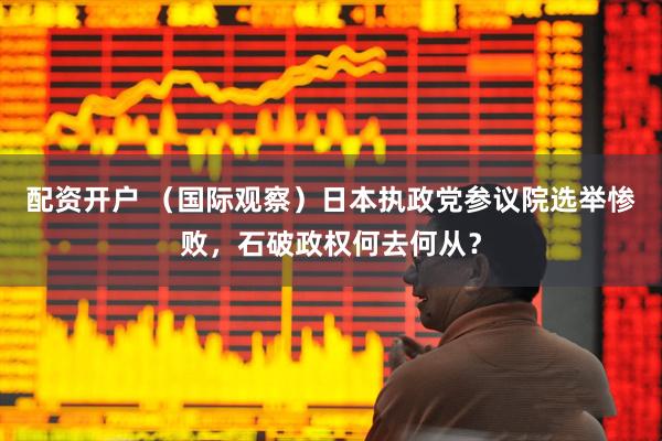 配资开户 （国际观察）日本执政党参议院选举惨败，石破政权何去何从？