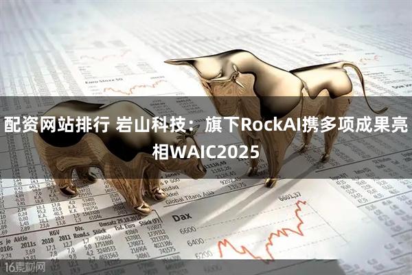 配资网站排行 岩山科技：旗下RockAI携多项成果亮相WAIC2025