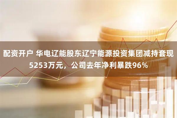 配资开户 华电辽能股东辽宁能源投资集团减持套现5253万元，公司去年净利暴跌96%