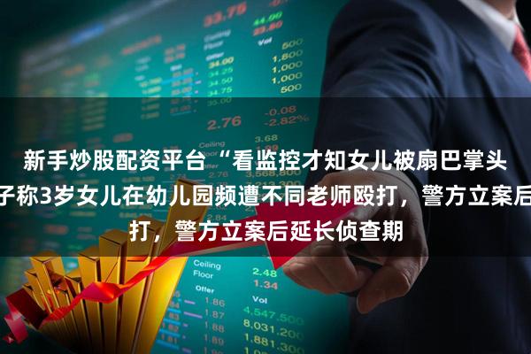 新手炒股配资平台 “看监控才知女儿被扇巴掌头撞墙”：男子称3岁女儿在幼儿园频遭不同老师殴打，警方立案后延长侦查期