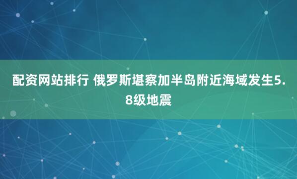 配资网站排行 俄罗斯堪察加半岛附近海域发生5.8级地震