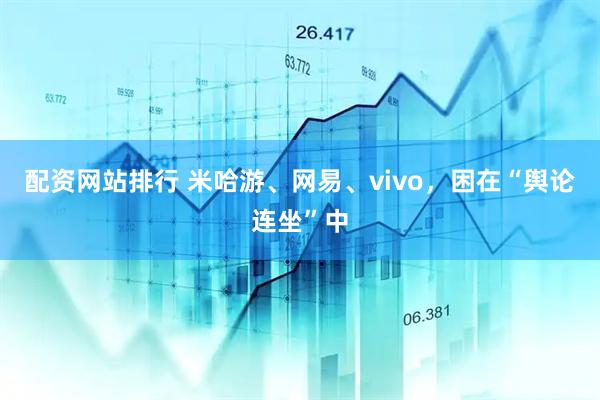 配资网站排行 米哈游、网易、vivo，困在“舆论连坐”中