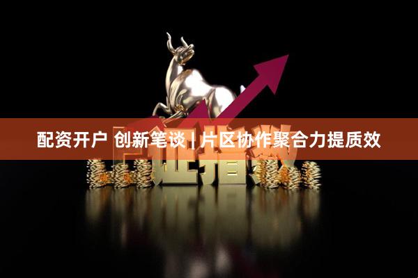 配资开户 创新笔谈 | 片区协作聚合力提质效