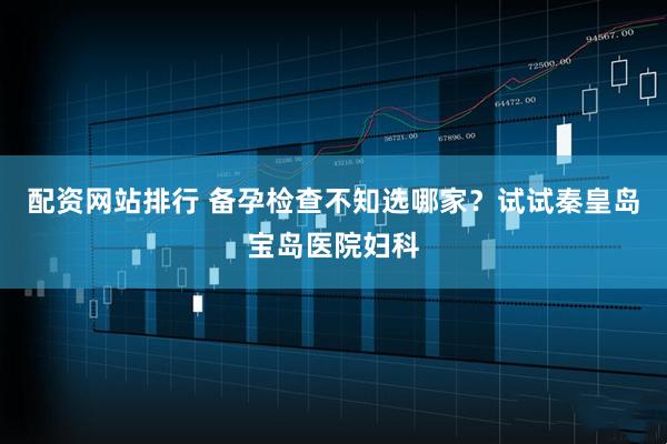 配资网站排行 备孕检查不知选哪家？试试秦皇岛宝岛医院妇科