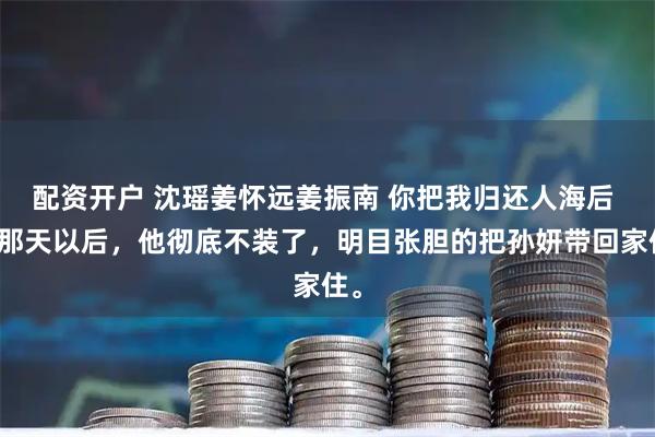 配资开户 沈瑶姜怀远姜振南 你把我归还人海后 从那天以后，他彻底不装了，明目张胆的把孙妍带回家住。