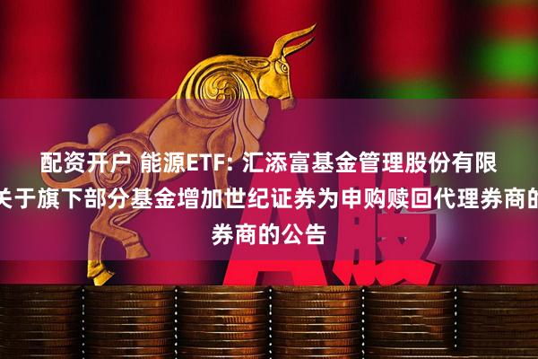 配资开户 能源ETF: 汇添富基金管理股份有限公司关于旗下部分基金增加世纪证券为申购赎回代理券商的公告